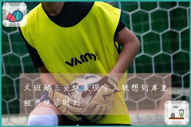 文班超三分球表现令人联想到库里经典绝杀时刻